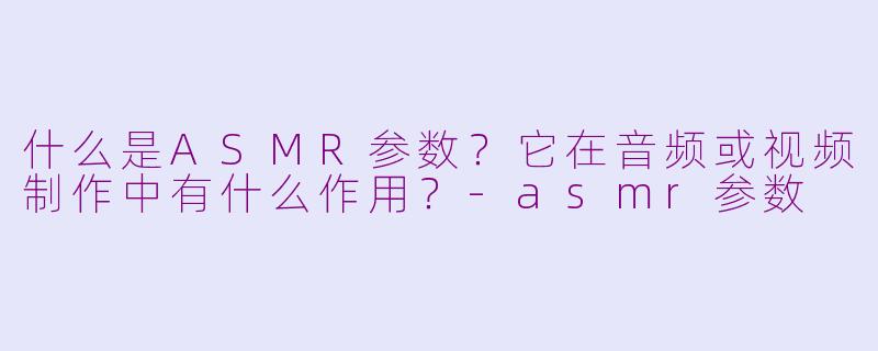 什么是ASMR参数?它在音频或视频制作中有什么作用?-asmr参数