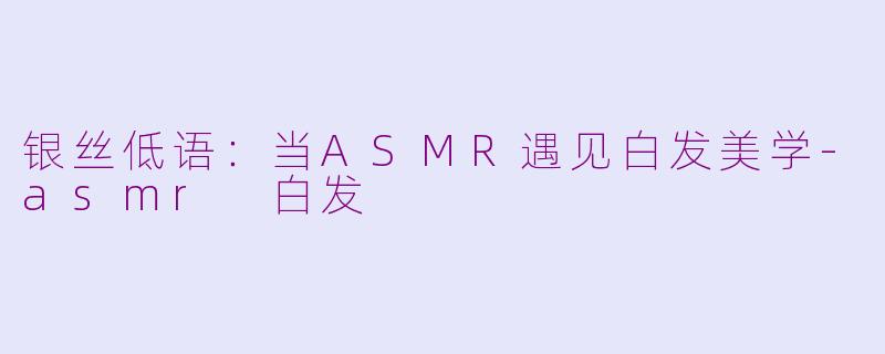 银丝低语：当ASMR遇见白发美学-asmr 白发