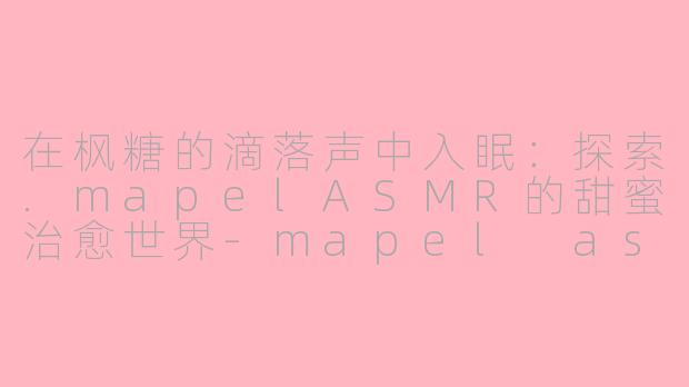 在枫糖的滴落声中入眠:探索.mapelASMR的甜蜜治愈世界-mapel asmr