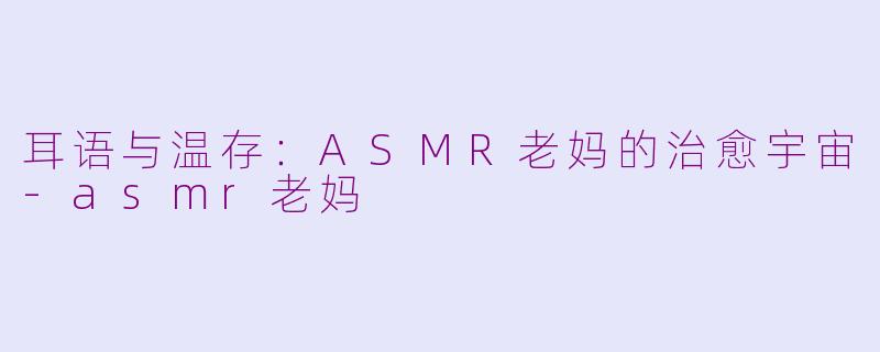 耳语与温存:ASMR老妈的治愈宇宙-asmr老妈