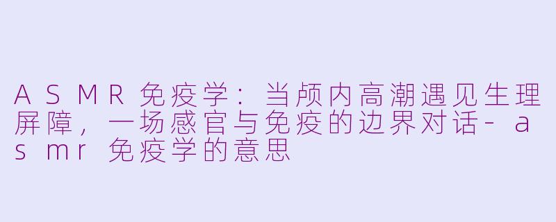 ASMR免疫学:当颅内高潮遇见生理屏障,一场感官与免疫的边界对话-asmr免疫学的意思