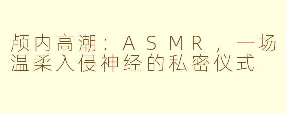 颅内高潮:ASMR,一场温柔入侵神经的私密仪式