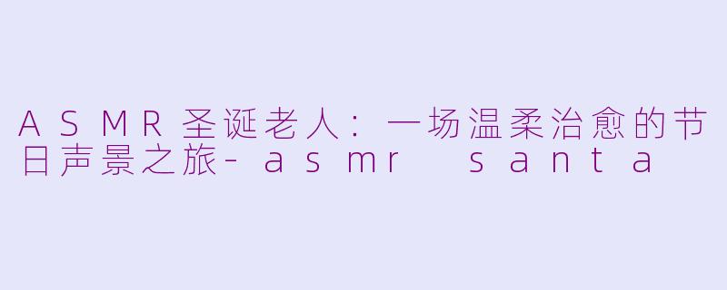 ASMR圣诞老人：一场温柔治愈的节日声景之旅-asmr santa