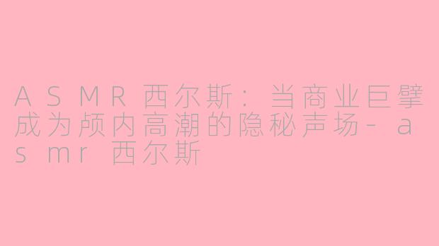 ASMR西尔斯:当商业巨擘成为颅内高潮的隐秘声场-asmr西尔斯