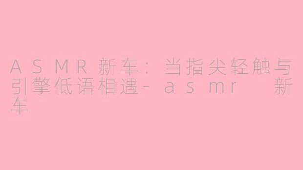 ASMR新车：当指尖轻触与引擎低语相遇-asmr 新车