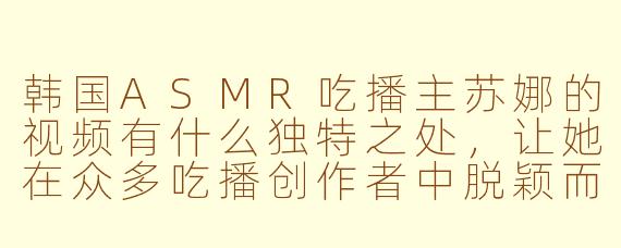 韩国ASMR吃播主苏娜的视频有什么独特之处,让她在众多吃播创作者中脱颖而出?