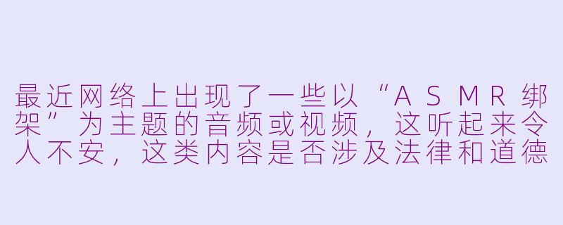 最近网络上出现了一些以“ASMR绑架”为主题的音频或视频,这听起来令人不安,这类内容是否涉及法律和道德风险?-asmr绑架