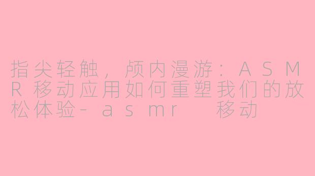 指尖轻触,颅内漫游:ASMR移动应用如何重塑我们的放松体验-asmr 移动