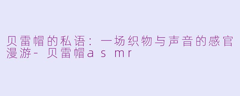 贝雷帽的私语:一场织物与声音的感官漫游-贝雷帽asmr