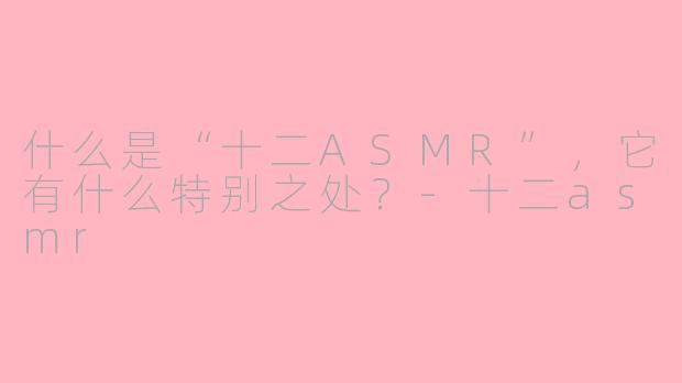 什么是“十二ASMR”,它有什么特别之处?-十二asmr