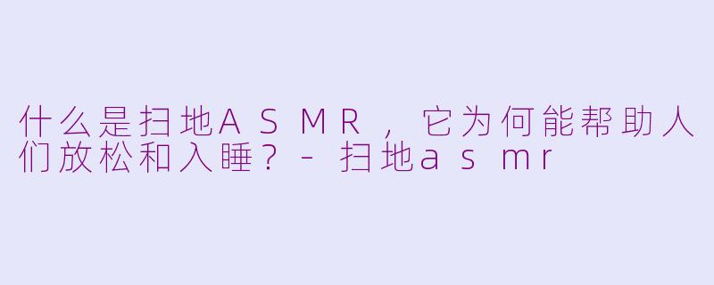 什么是扫地ASMR,它为何能帮助人们放松和入睡?-扫地asmr