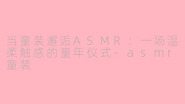 当童装邂逅ASMR：一场温柔触感的童年仪式-asmr童装