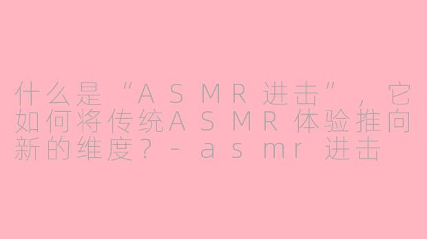 什么是“ASMR进击”,它如何将传统ASMR体验推向新的维度?-asmr进击