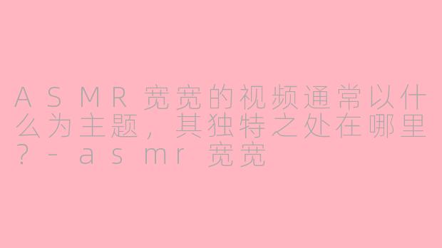 ASMR宽宽的视频通常以什么为主题,其独特之处在哪里?-asmr宽宽
