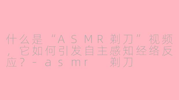 什么是“ASMR剃刀”视频,它如何引发自主感知经络反应?-asmr 剃刀