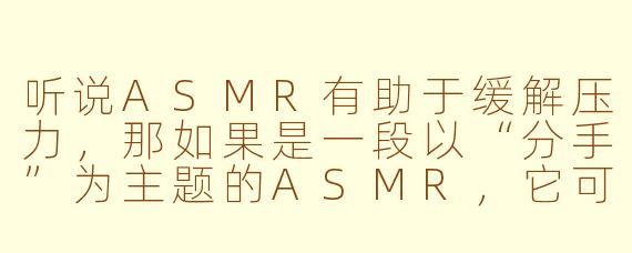 听说ASMR有助于缓解压力，那如果是一段以“分手”为主题的ASMR，它可能会包含哪些声音或对话，又能起到什么作用呢？