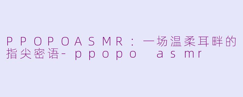 PPOPOASMR：一场温柔耳畔的指尖密语-ppopo asmr