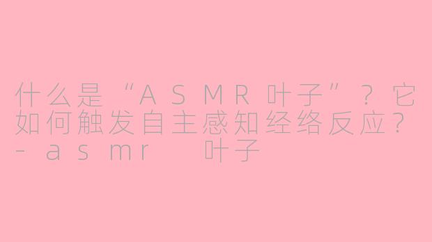 什么是“ASMR叶子”？它如何触发自主感知经络反应？-asmr 叶子