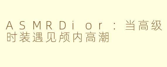 ASMRDior：当高级时装遇见颅内高潮