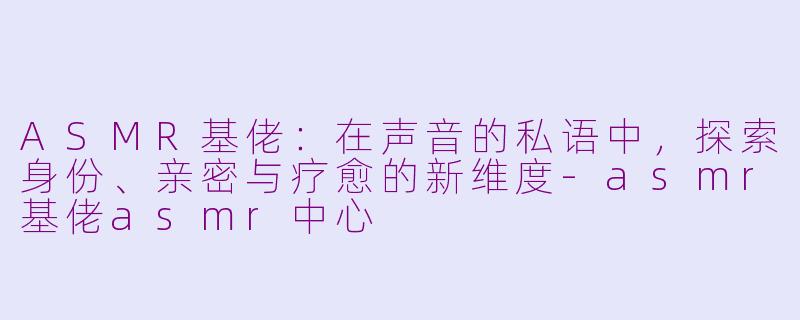 ASMR基佬:在声音的私语中,探索身份、亲密与疗愈的新维度-asmr基佬asmr中心