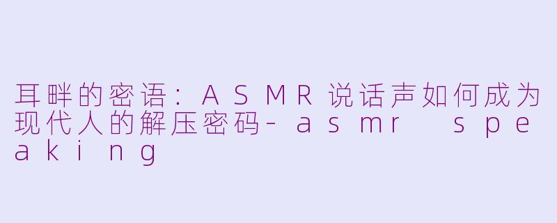 耳畔的密语:ASMR说话声如何成为现代人的解压密码-asmr speaking