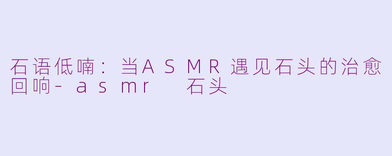 石语低喃：当ASMR遇见石头的治愈回响-asmr 石头