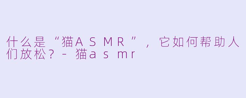 什么是“猫ASMR”,它如何帮助人们放松?-猫asmr