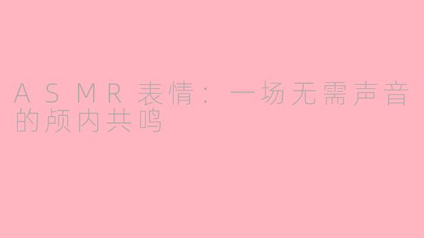 ASMR表情：一场无需声音的颅内共鸣
