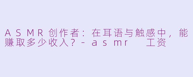 ASMR创作者:在耳语与触感中,能赚取多少收入?-asmr 工资