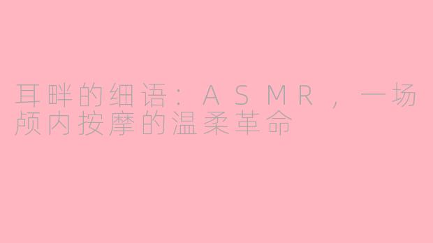 耳畔的细语：ASMR，一场颅内按摩的温柔革命