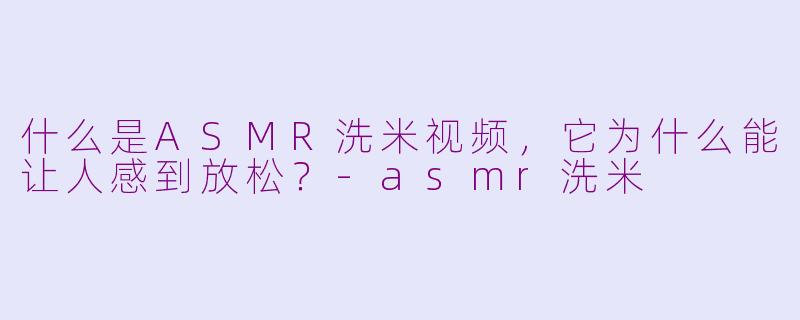 什么是ASMR洗米视频,它为什么能让人感到放松?-asmr洗米