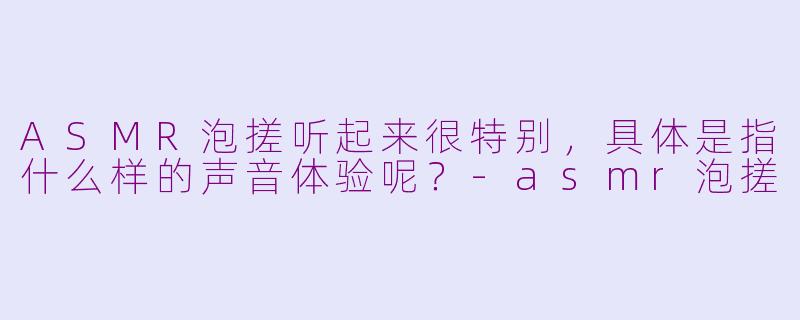 ASMR泡搓听起来很特别，具体是指什么样的声音体验呢？-asmr泡搓