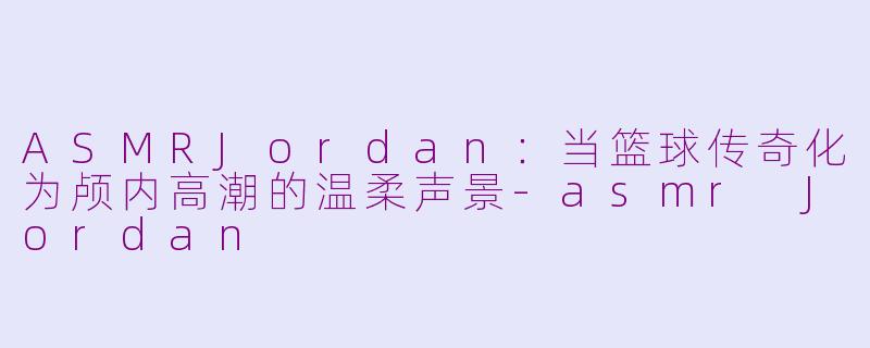 ASMRJordan:当篮球传奇化为颅内高潮的温柔声景-asmr Jordan