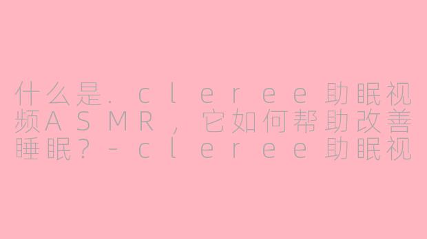 什么是.cleree助眠视频ASMR，它如何帮助改善睡眠？-cleree助眠视频asmr