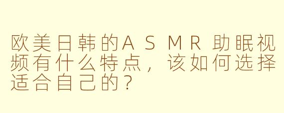 欧美日韩的ASMR助眠视频有什么特点,该如何选择适合自己的?