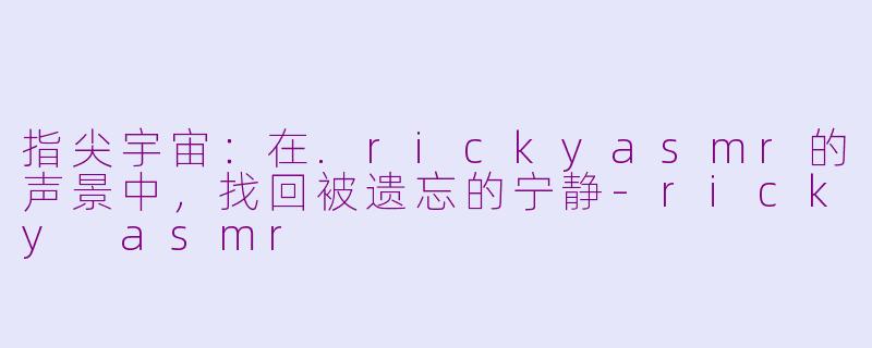 指尖宇宙:在.rickyasmr的声景中,找回被遗忘的宁静-ricky asmr
