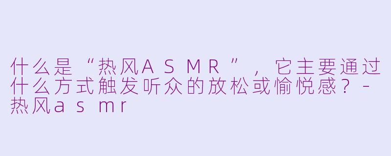 什么是“热风ASMR”,它主要通过什么方式触发听众的放松或愉悦感?-热风asmr