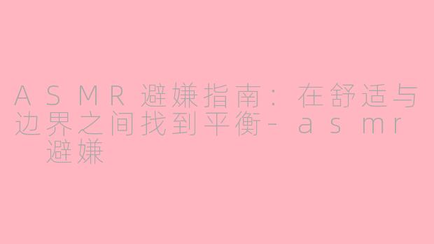 ASMR避嫌指南：在舒适与边界之间找到平衡-asmr 避嫌
