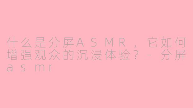 什么是分屏ASMR，它如何增强观众的沉浸体验？-分屏asmr