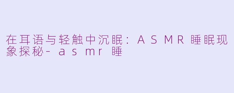 在耳语与轻触中沉眠:ASMR睡眠现象探秘-asmr睡