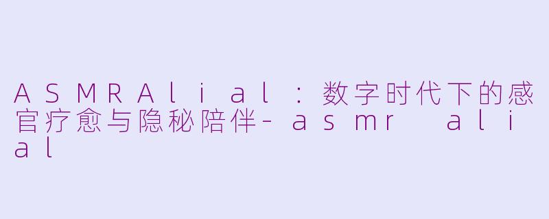 ASMRAlial：数字时代下的感官疗愈与隐秘陪伴-asmr alial