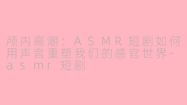 颅内高潮:ASMR短剧如何用声音重塑我们的感官世界-asmr短剧