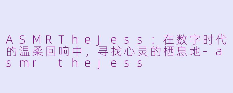 ASMRTheJess：在数字时代的温柔回响中，寻找心灵的栖息地-asmr thejess