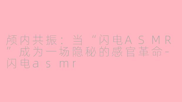 颅内共振:当“闪电ASMR”成为一场隐秘的感官革命-闪电asmr