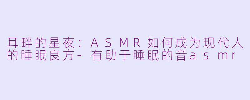 耳畔的星夜:ASMR如何成为现代人的睡眠良方-有助于睡眠的音asmr