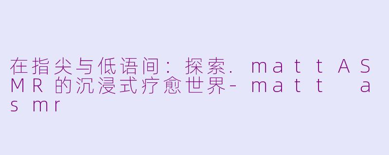 在指尖与低语间:探索.mattASMR的沉浸式疗愈世界-matt asmr