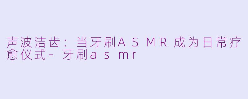 声波洁齿：当牙刷ASMR成为日常疗愈仪式-牙刷asmr