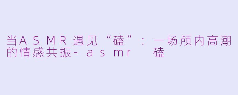 当ASMR遇见“磕”：一场颅内高潮的情感共振-asmr 磕