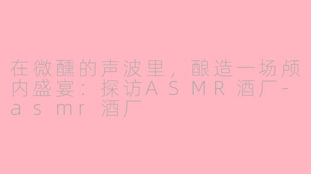 在微醺的声波里,酿造一场颅内盛宴:探访ASMR酒厂-asmr酒厂