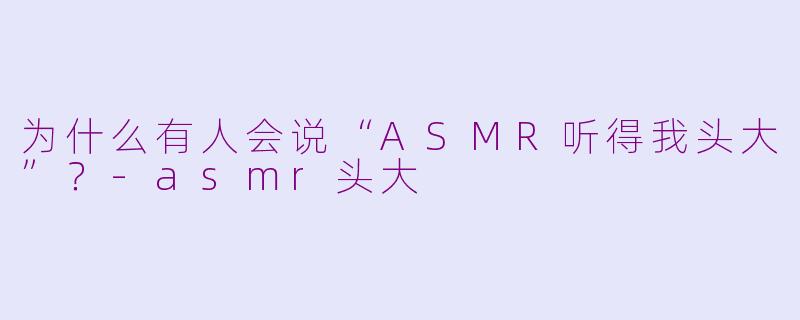 为什么有人会说“ASMR听得我头大”？-asmr头大